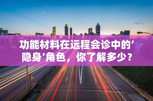 功能材料在远程会诊中的‘隐身’角色，你了解多少？