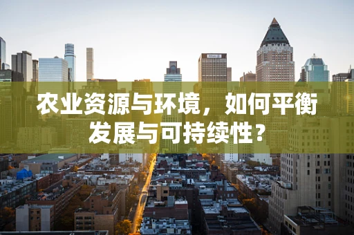 农业资源与环境，如何平衡发展与可持续性？