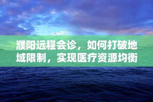 濮阳远程会诊，如何打破地域限制，实现医疗资源均衡？