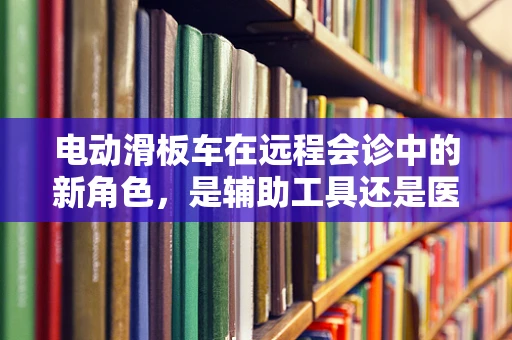 电动滑板车在远程会诊中的新角色，是辅助工具还是医疗设备？