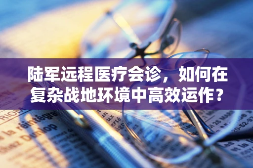 陆军远程医疗会诊，如何在复杂战地环境中高效运作？