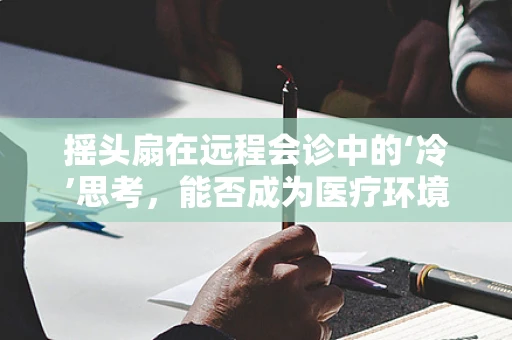 摇头扇在远程会诊中的‘冷’思考，能否成为医疗环境优化的新风尚？