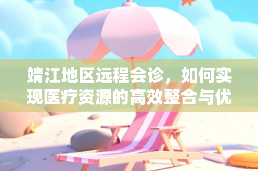 靖江地区远程会诊，如何实现医疗资源的高效整合与优化利用？