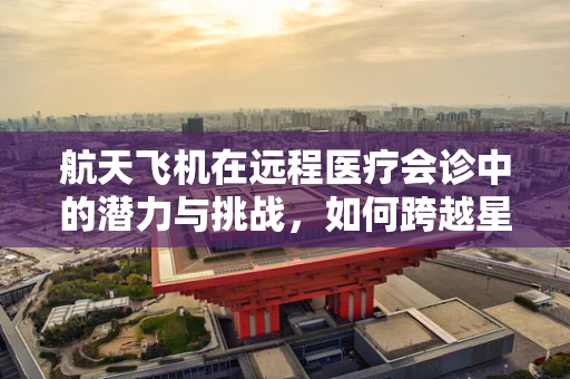 航天飞机在远程医疗会诊中的潜力与挑战，如何跨越星际的诊疗？