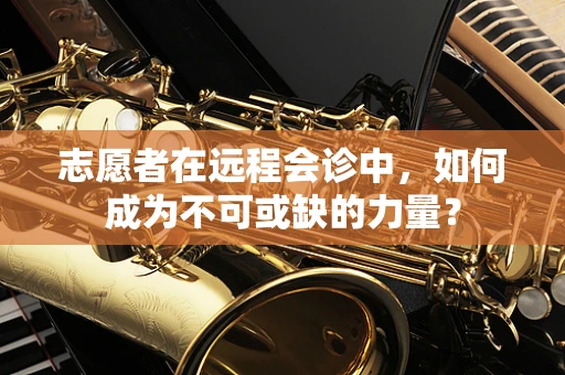 志愿者在远程会诊中，如何成为不可或缺的力量？