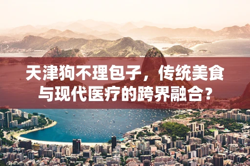 天津狗不理包子，传统美食与现代医疗的跨界融合？