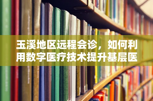 玉溪地区远程会诊，如何利用数字医疗技术提升基层医疗服务？