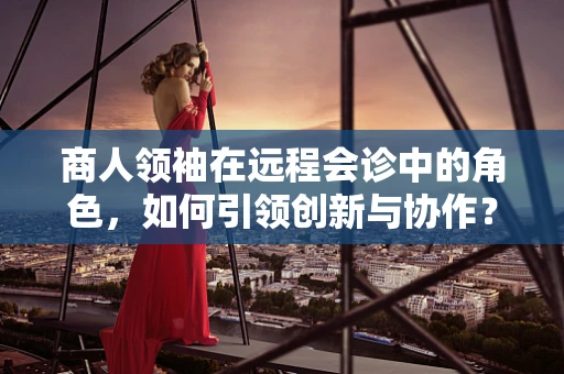 商人领袖在远程会诊中的角色，如何引领创新与协作？