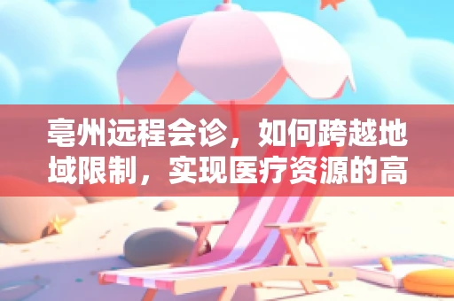 亳州远程会诊，如何跨越地域限制，实现医疗资源的高效共享？