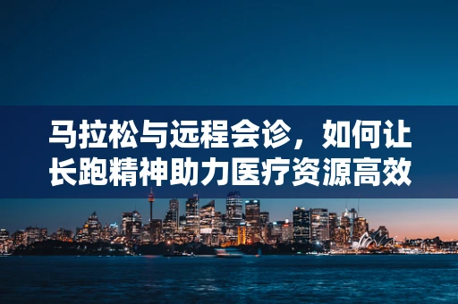 马拉松与远程会诊，如何让长跑精神助力医疗资源高效配置？