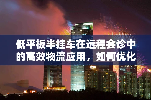 低平板半挂车在远程会诊中的高效物流应用，如何优化？
