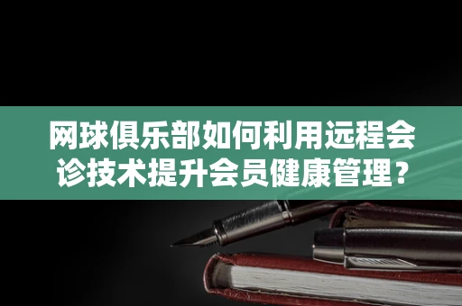 网球俱乐部如何利用远程会诊技术提升会员健康管理？