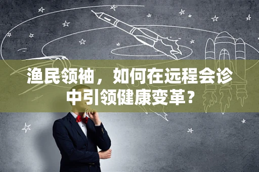 渔民领袖，如何在远程会诊中引领健康变革？