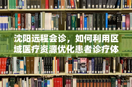 沈阳远程会诊，如何利用区域医疗资源优化患者诊疗体验？