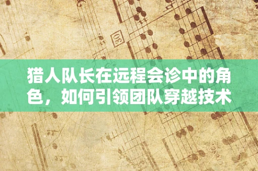 猎人队长在远程会诊中的角色，如何引领团队穿越技术丛林？