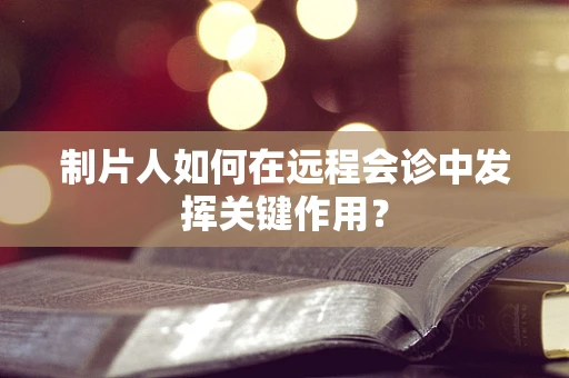 制片人如何在远程会诊中发挥关键作用？