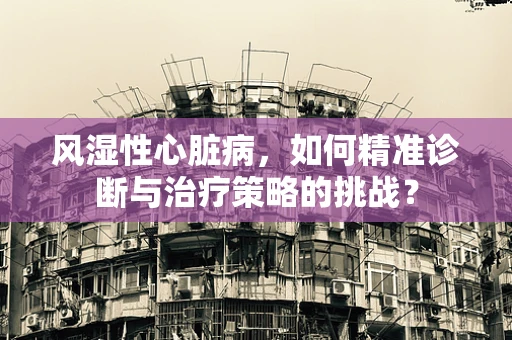 风湿性心脏病，如何精准诊断与治疗策略的挑战？