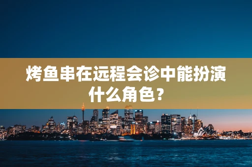 烤鱼串在远程会诊中能扮演什么角色？