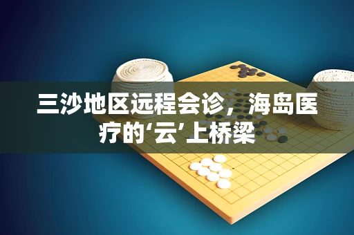三沙地区远程会诊，海岛医疗的‘云’上桥梁