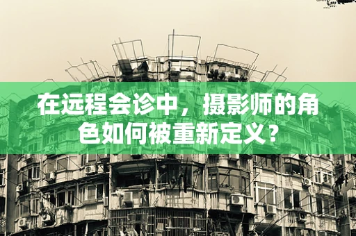 在远程会诊中，摄影师的角色如何被重新定义？