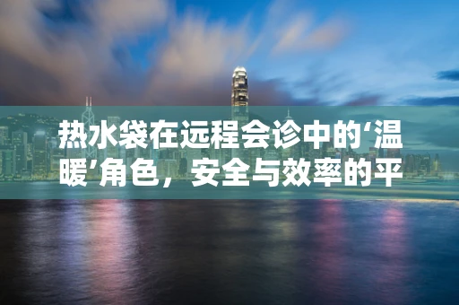 热水袋在远程会诊中的‘温暖’角色，安全与效率的平衡挑战