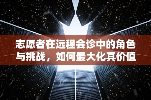 志愿者在远程会诊中的角色与挑战，如何最大化其价值？