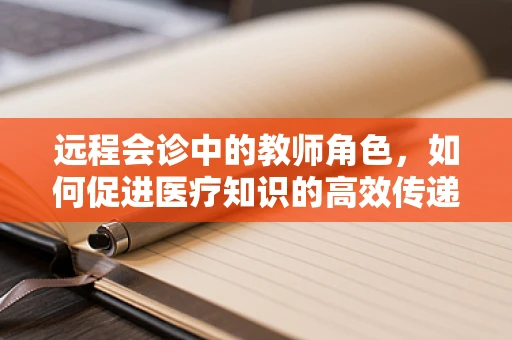 远程会诊中的教师角色，如何促进医疗知识的高效传递？