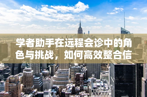 学者助手在远程会诊中的角色与挑战，如何高效整合信息，促进跨领域协作？