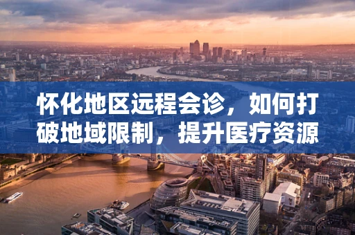 怀化地区远程会诊，如何打破地域限制，提升医疗资源均衡？