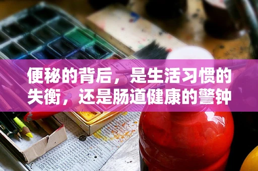 便秘的背后，是生活习惯的失衡，还是肠道健康的警钟？