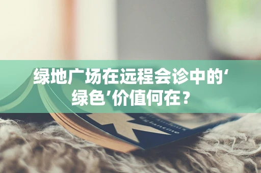 绿地广场在远程会诊中的‘绿色’价值何在？