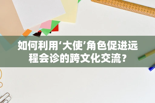 如何利用‘大使’角色促进远程会诊的跨文化交流？