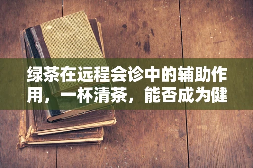 绿茶在远程会诊中的辅助作用，一杯清茶，能否成为健康沟通的桥梁？