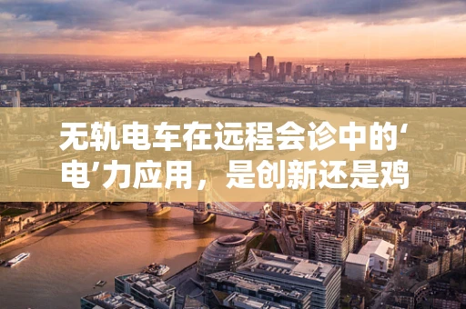 无轨电车在远程会诊中的‘电’力应用，是创新还是鸡肋？