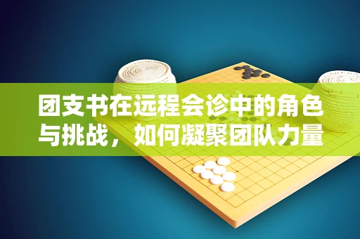 团支书在远程会诊中的角色与挑战，如何凝聚团队力量，跨越虚拟界限？