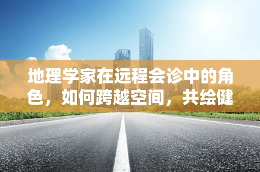 地理学家在远程会诊中的角色，如何跨越空间，共绘健康地图？