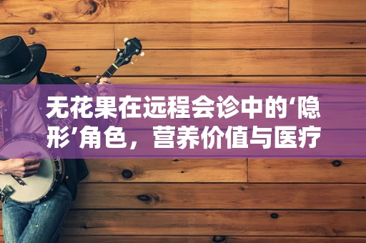 无花果在远程会诊中的‘隐形’角色，营养价值与医疗应用的奇妙结合