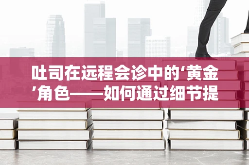 吐司在远程会诊中的‘黄金’角色——如何通过细节提升患者体验？