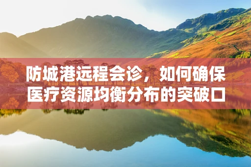 防城港远程会诊，如何确保医疗资源均衡分布的突破口？