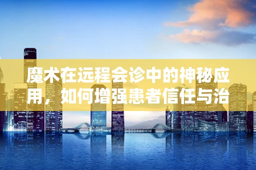 魔术在远程会诊中的神秘应用，如何增强患者信任与治疗氛围？
