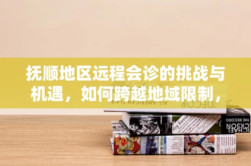 抚顺地区远程会诊的挑战与机遇，如何跨越地域限制，提升医疗资源均衡？