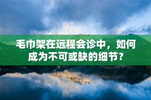 毛巾架在远程会诊中，如何成为不可或缺的细节？
