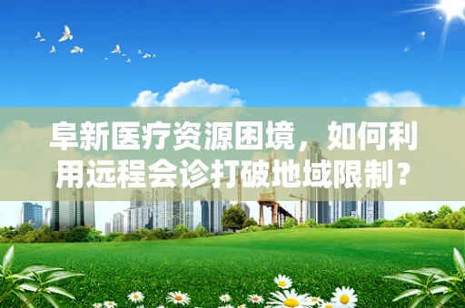 阜新医疗资源困境，如何利用远程会诊打破地域限制？