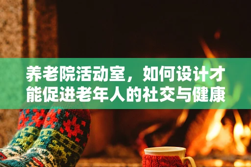 养老院活动室，如何设计才能促进老年人的社交与健康？