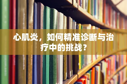 心肌炎，如何精准诊断与治疗中的挑战？