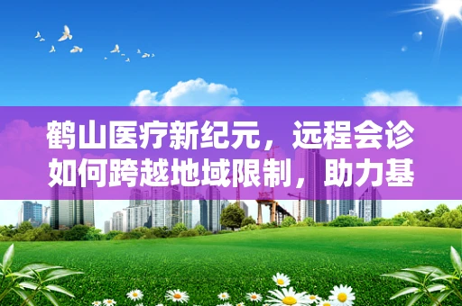 鹤山医疗新纪元，远程会诊如何跨越地域限制，助力基层医疗升级？