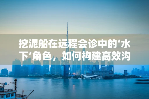 挖泥船在远程会诊中的‘水下’角色，如何构建高效沟通桥梁？