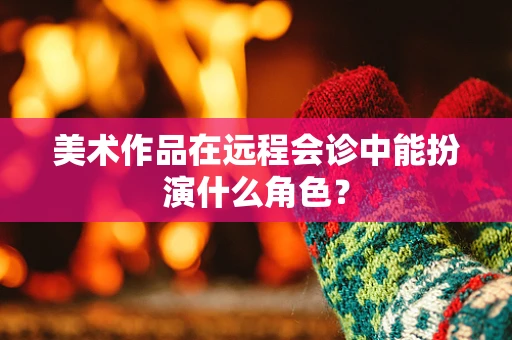美术作品在远程会诊中能扮演什么角色？
