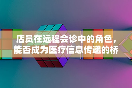 店员在远程会诊中的角色，能否成为医疗信息传递的桥梁？