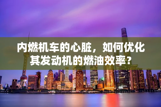 内燃机车的心脏，如何优化其发动机的燃油效率？